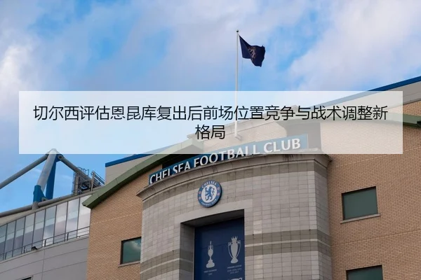 切尔西评估恩昆库复出后前场位置竞争与战术调整新格局