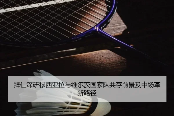 拜仁深研穆西亚拉与维尔茨国家队共存前景及中场革新路径