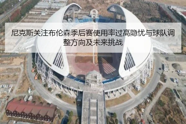 尼克斯关注布伦森季后赛使用率过高隐忧与球队调整方向及未来挑战
