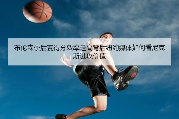 布伦森季后赛得分效率走高背后纽约媒体如何看尼克斯进攻价值