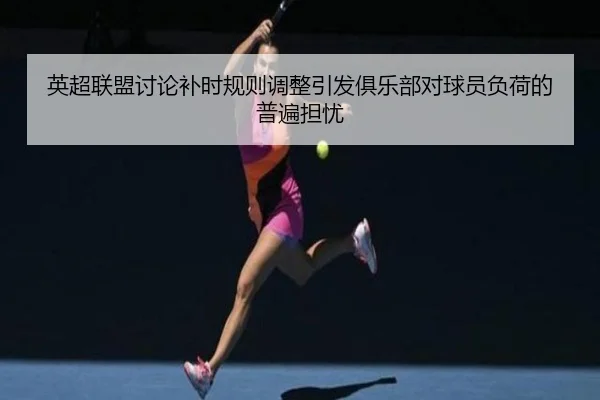 英超联盟讨论补时规则调整引发俱乐部对球员负荷的普遍担忧
