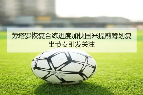 劳塔罗恢复合练进度加快国米提前筹划复出节奏引发关注