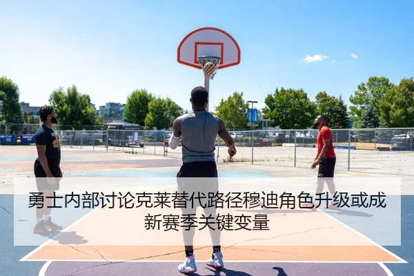 勇士内部讨论克莱替代路径穆迪角色升级或成新赛季关键变量
