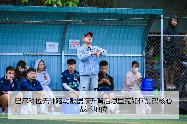 巴尔科拉无球跑动数据跃升背后恩里克如何加码核心战术地位