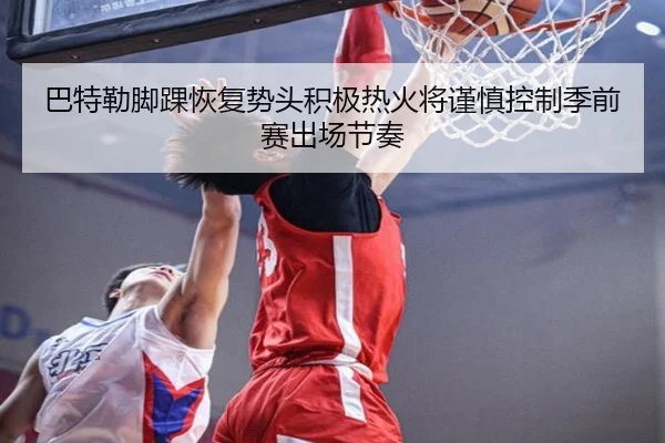 巴特勒脚踝恢复势头积极热火将谨慎控制季前赛出场节奏