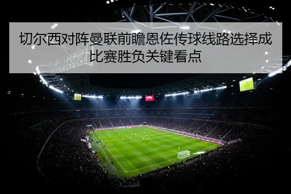 切尔西对阵曼联前瞻恩佐传球线路选择成比赛胜负关键看点